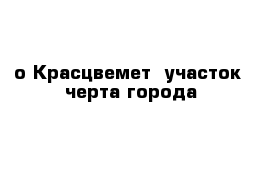 о Красцвемет  участок  черта города